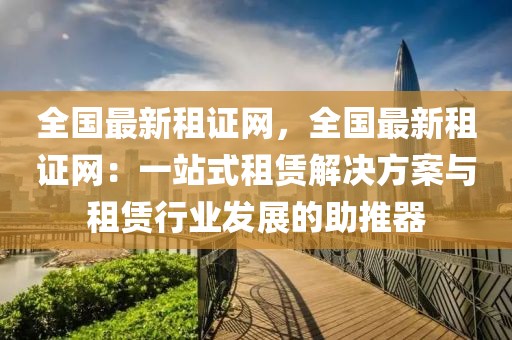 全國最新租證網(wǎng)，全國最新租證網(wǎng)：一站式租賃解決方案與租賃行業(yè)發(fā)展的助推器