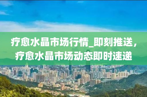 療愈水晶市場(chǎng)行情_(kāi)即刻推送，療愈水晶市場(chǎng)動(dòng)態(tài)即時(shí)速遞