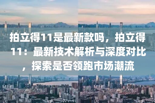 拍立得11是最新款嗎，拍立得11：最新技術(shù)解析與深度對比，探索是否領(lǐng)跑市場潮流