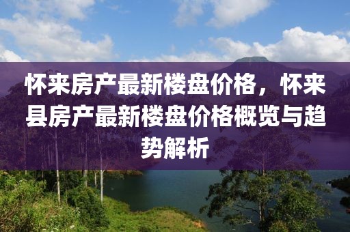 懷來房產(chǎn)最新樓盤價格，懷來縣房產(chǎn)最新樓盤價格概覽與趨勢解析