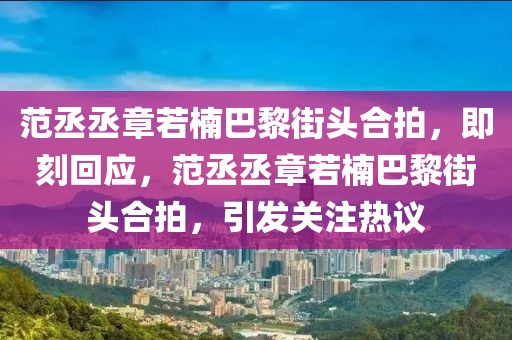 范丞丞章若楠巴黎街頭合拍，即刻回應(yīng)，范丞丞章若楠巴黎街頭合拍，引發(fā)關(guān)注熱議