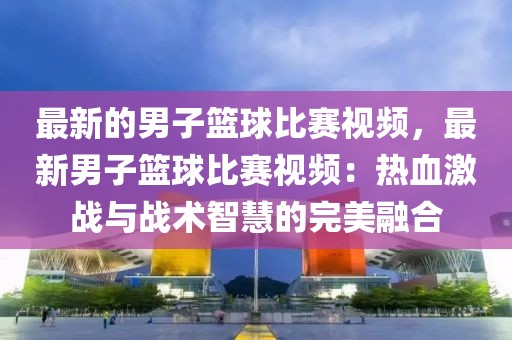 最新的男子籃球比賽視頻，最新男子籃球比賽視頻：熱血激戰(zhàn)與戰(zhàn)術(shù)智慧的完美融合