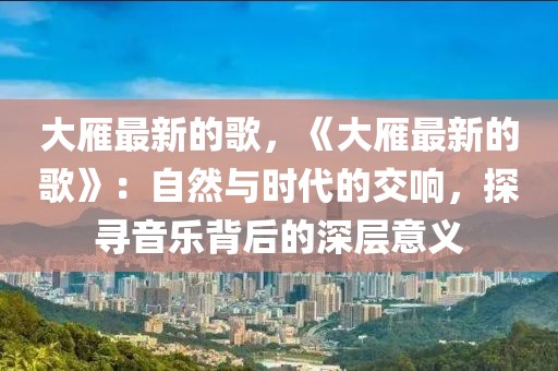 大雁最新的歌，《大雁最新的歌》：自然與時(shí)代的交響，探尋音樂(lè)背后的深層意義