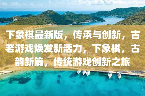 下象棋最新版，傳承與創(chuàng)新，古老游戲煥發(fā)新活力，下象棋，古韻新篇，傳統(tǒng)游戲創(chuàng)新之旅