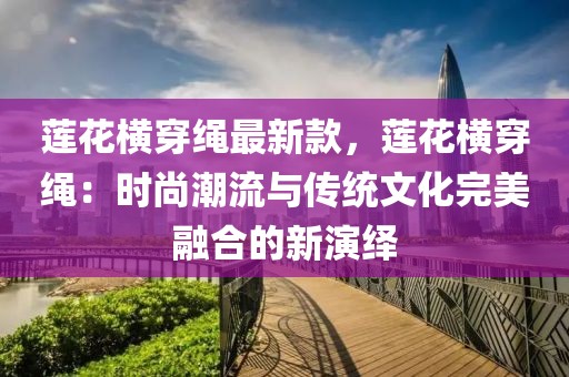 蓮花橫穿繩最新款，蓮花橫穿繩：時(shí)尚潮流與傳統(tǒng)文化完美融合的新演繹