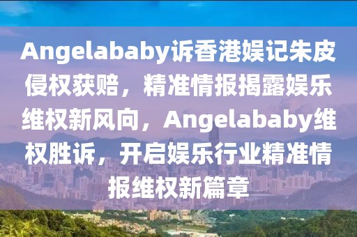 Angelababy訴香港娛記朱皮侵權(quán)獲賠，精準(zhǔn)情報(bào)揭露娛樂維權(quán)新風(fēng)向，Angelababy維權(quán)勝訴，開啟娛樂行業(yè)精準(zhǔn)情報(bào)維權(quán)新篇章