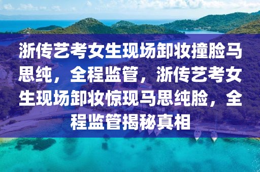 浙傳藝考女生現(xiàn)場卸妝撞臉馬思純，全程監(jiān)管，浙傳藝考女生現(xiàn)場卸妝驚現(xiàn)馬思純臉，全程監(jiān)管揭秘真相
