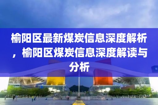 榆陽(yáng)區(qū)最新煤炭信息深度解析，榆陽(yáng)區(qū)煤炭信息深度解讀與分析