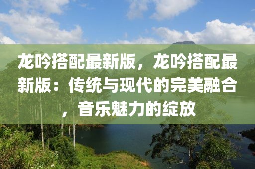 龍吟搭配最新版，龍吟搭配最新版：傳統(tǒng)與現(xiàn)代的完美融合，音樂魅力的綻放