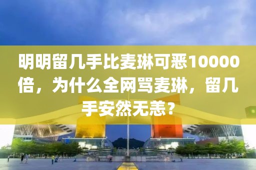 明明留幾手比麥琳可惡10000倍，為什么全網(wǎng)罵麥琳，留幾手安然無(wú)恙？
