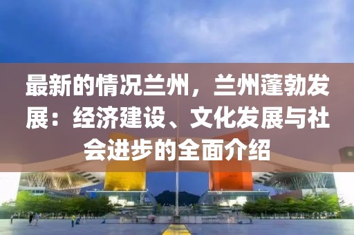 最新的情況蘭州，蘭州蓬勃發(fā)展：經(jīng)濟建設(shè)、文化發(fā)展與社會進步的全面介紹