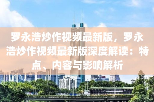羅永浩炒作視頻最新版，羅永浩炒作視頻最新版深度解讀：特點、內(nèi)容與影響解析