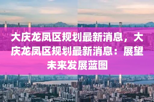 大慶龍鳳區(qū)規(guī)劃最新消息，大慶龍鳳區(qū)規(guī)劃最新消息：展望未來(lái)發(fā)展藍(lán)圖