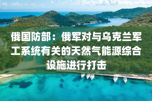 俄國防部：俄軍對與烏克蘭軍工系統(tǒng)有關(guān)的天然氣能源綜合設(shè)施進(jìn)行打擊
