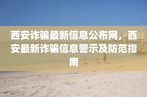 西安詐騙最新信息公布網(wǎng)，西安最新詐騙信息警示及防范指南