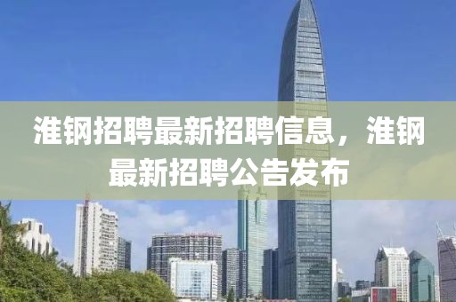 淮鋼招聘最新招聘信息，淮鋼最新招聘公告發(fā)布