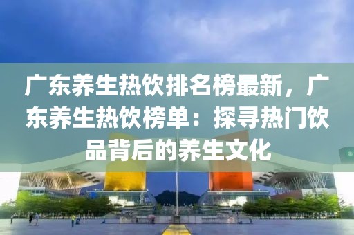 廣東養(yǎng)生熱飲排名榜最新，廣東養(yǎng)生熱飲榜單：探尋熱門飲品背后的養(yǎng)生文化