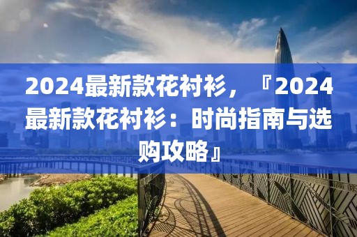 2024最新款花襯衫，『2024最新款花襯衫：時(shí)尚指南與選購(gòu)攻略』