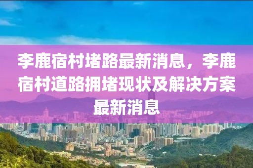 李鹿宿村堵路最新消息，李鹿宿村道路擁堵現(xiàn)狀及解決方案最新消息