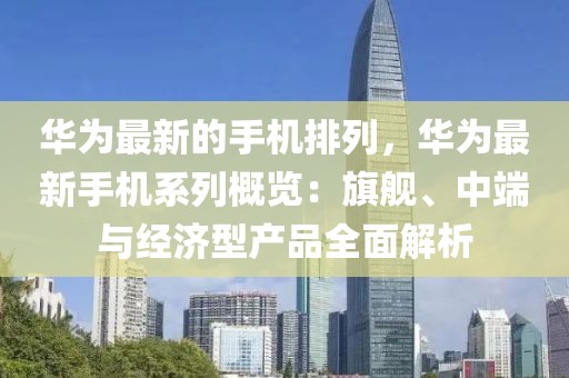 華為最新的手機(jī)排列，華為最新手機(jī)系列概覽：旗艦、中端與經(jīng)濟(jì)型產(chǎn)品全面解析