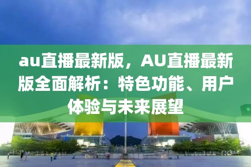 au直播最新版，AU直播最新版全面解析：特色功能、用戶體驗(yàn)與未來展望