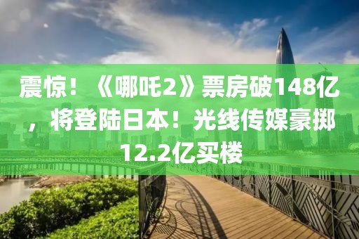 震驚！《哪吒2》票房破148億，將登陸日本！光線傳媒豪擲12.2億買樓