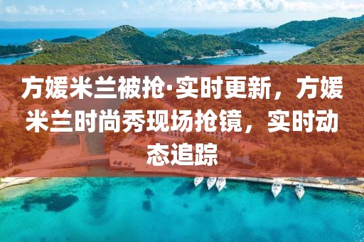 方媛米蘭被搶·實(shí)時(shí)更新，方媛米蘭時(shí)尚秀現(xiàn)場(chǎng)搶鏡，實(shí)時(shí)動(dòng)態(tài)追蹤