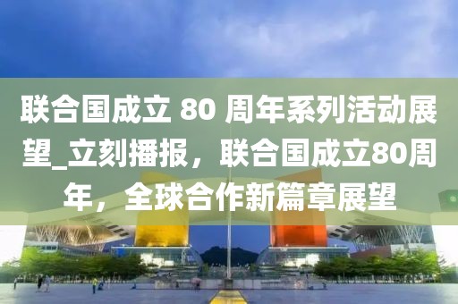 聯(lián)合國成立 80 周年系列活動(dòng)展望_立刻播報(bào)，聯(lián)合國成立80周年，全球合作新篇章展望