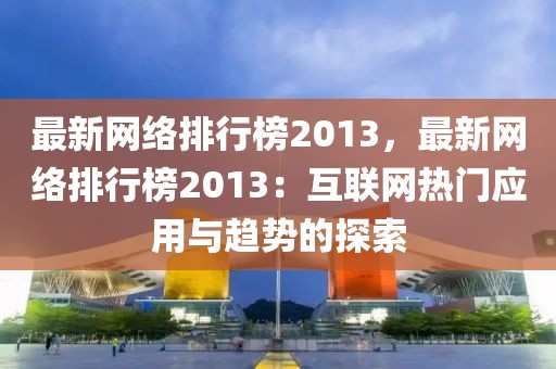 最新網(wǎng)絡(luò)排行榜2013，最新網(wǎng)絡(luò)排行榜2013：互聯(lián)網(wǎng)熱門應(yīng)用與趨勢(shì)的探索