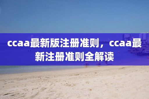 ccaa最新版注冊準(zhǔn)則，ccaa最新注冊準(zhǔn)則全解讀