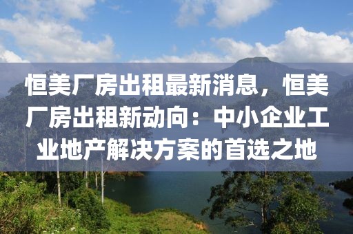 恒美廠房出租最新消息，恒美廠房出租新動(dòng)向：中小企業(yè)工業(yè)地產(chǎn)解決方案的首選之地