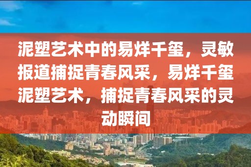 泥塑藝術(shù)中的易烊千璽，靈敏報道捕捉青春風(fēng)采，易烊千璽泥塑藝術(shù)，捕捉青春風(fēng)采的靈動瞬間