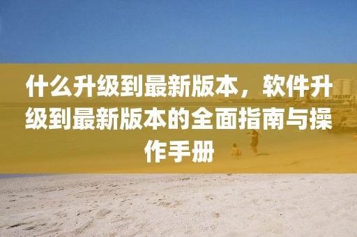 什么升級到最新版本，軟件升級到最新版本的全面指南與操作手冊