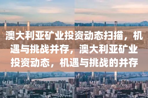 澳大利亞礦業(yè)投資動態(tài)掃描，機遇與挑戰(zhàn)并存，澳大利亞礦業(yè)投資動態(tài)，機遇與挑戰(zhàn)的并存