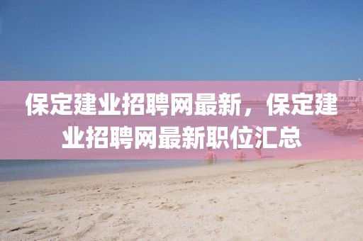 保定建業(yè)招聘網最新，保定建業(yè)招聘網最新職位匯總