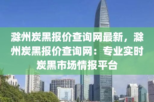 滁州炭黑報價查詢網(wǎng)最新，滁州炭黑報價查詢網(wǎng)：專業(yè)實時炭黑市場情報平臺