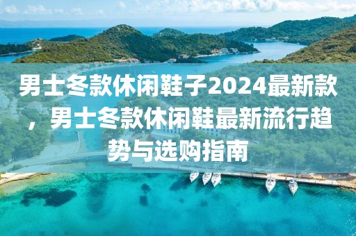 男士冬款休閑鞋子2024最新款，男士冬款休閑鞋最新流行趨勢與選購指南