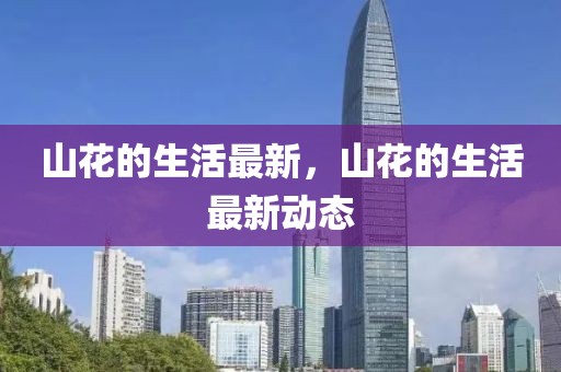 山花的生活最新，山花的生活最新動(dòng)態(tài)