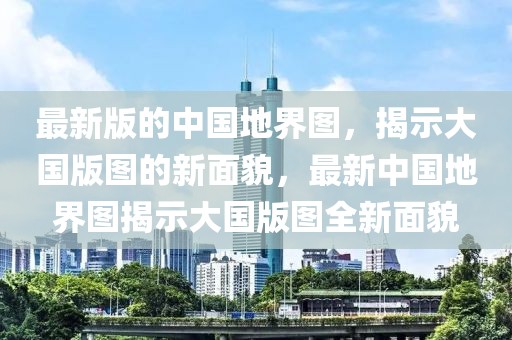 最新版的中國地界圖，揭示大國版圖的新面貌，最新中國地界圖揭示大國版圖全新面貌