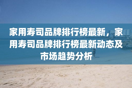 家用壽司品牌排行榜最新，家用壽司品牌排行榜最新動(dòng)態(tài)及市場(chǎng)趨勢(shì)分析
