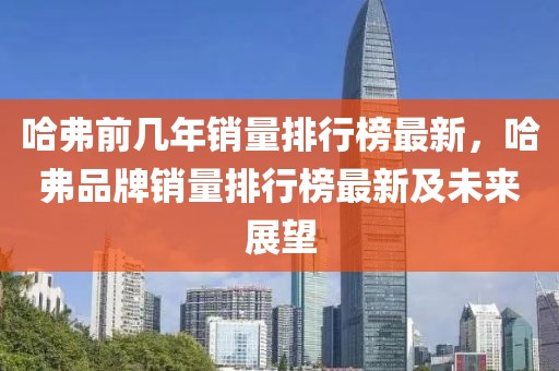 哈弗前幾年銷量排行榜最新，哈弗品牌銷量排行榜最新及未來展望