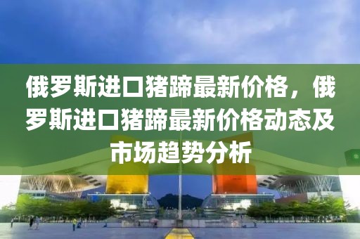俄羅斯進口豬蹄最新價格，俄羅斯進口豬蹄最新價格動態(tài)及市場趨勢分析