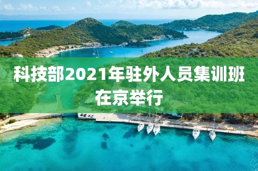 科技部2021年駐外人員集訓(xùn)班在京舉行