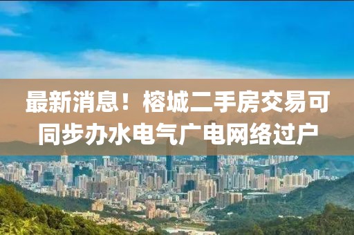 最新消息！榕城二手房交易可同步辦水電氣廣電網(wǎng)絡(luò)過戶