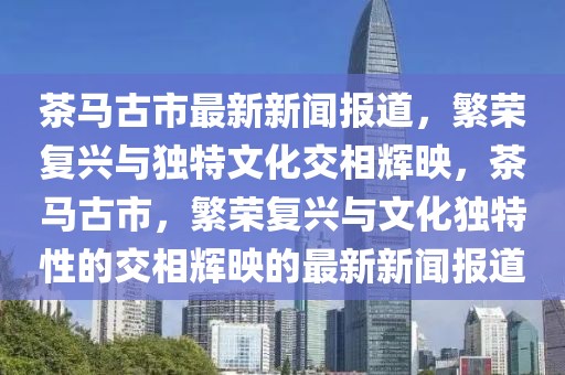 茶馬古市最新新聞報道，繁榮復興與獨特文化交相輝映，茶馬古市，繁榮復興與文化獨特性的交相輝映的最新新聞報道