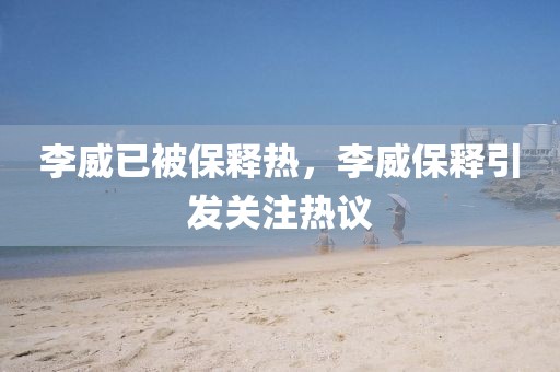 李威已被保釋熱，李威保釋引發(fā)關(guān)注熱議