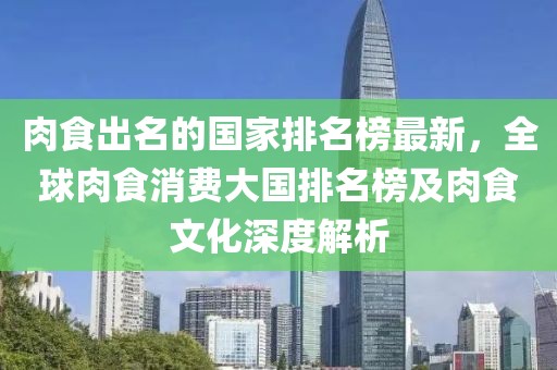 肉食出名的國(guó)家排名榜最新，全球肉食消費(fèi)大國(guó)排名榜及肉食文化深度解析