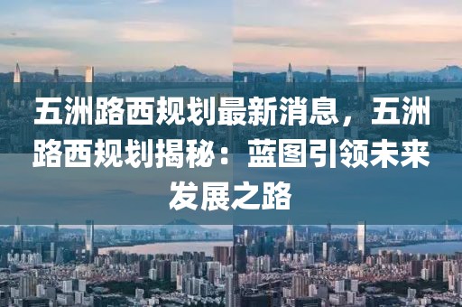 五洲路西規(guī)劃最新消息，五洲路西規(guī)劃揭秘：藍(lán)圖引領(lǐng)未來發(fā)展之路