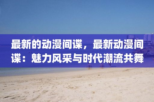 最新的動漫間諜，最新動漫間諜：魅力風采與時代潮流共舞