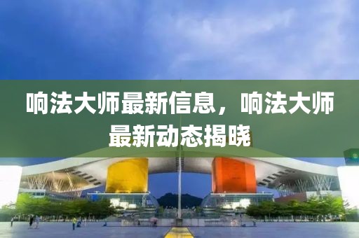 響法大師最新信息，響法大師最新動(dòng)態(tài)揭曉